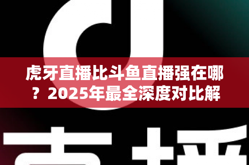 虎牙直播比斗鱼直播强在哪？2025年最全深度对比解析，帮你找到更适合的直播平台