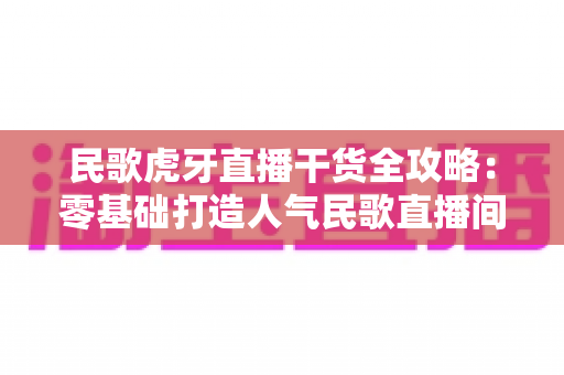 民歌虎牙直播干货全攻略：零基础打造人气民歌直播间