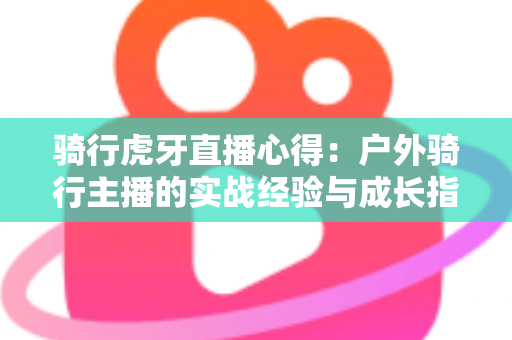 骑行虎牙直播心得:户外骑行主播的实战经验与成长指南全解析 骑行虎牙直播心得:户外骑行主播的实战经验与成长指南全解析