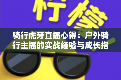 骑行虎牙直播心得:户外骑行主播的实战经验与成长指南全解析 骑行虎牙直播心得:户外骑行主播的实战经验与成长指南全解析