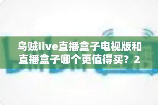 乌贼live直播盒子电视版和直播盒子哪个更值得买?2025年最全选购对比指南,看完这篇再下单不踩坑 乌贼live直播盒子电视版和直播盒子哪个更值得买?2025年最全选购对比指南,看完这篇再下单不踩坑
