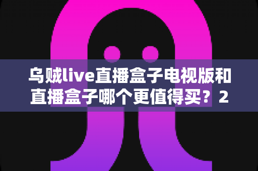 乌贼live直播盒子电视版和直播盒子哪个更值得买?2025年最全选购对比指南,看完这篇再下单不踩坑 乌贼live直播盒子电视版和直播盒子哪个更值得买?2025年最全选购对比指南,看完这篇再下单不踩坑