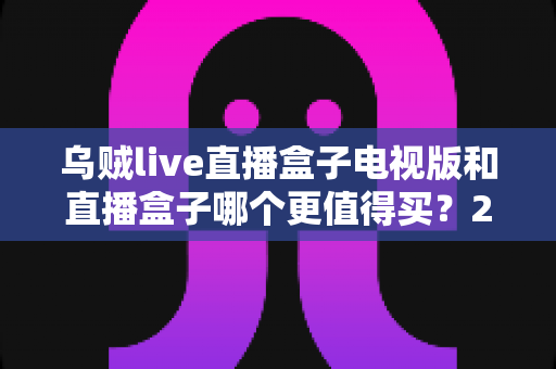 乌贼live直播盒子电视版和直播盒子哪个更值得买？2025年最全选购对比指南，看完这篇再下单不踩坑
