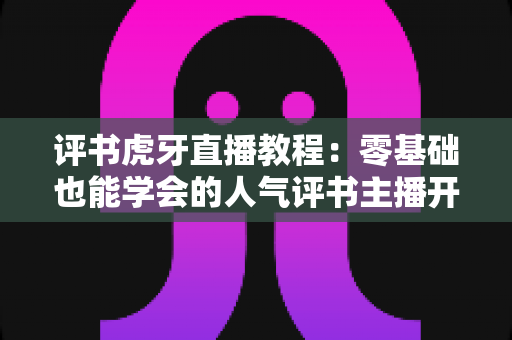 评书虎牙直播教程：零基础也能学会的人气评书主播开播全攻略