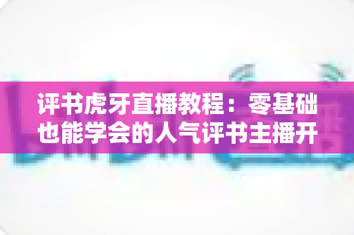 评书虎牙直播教程：零基础也能学会的人气评书主播开播全攻略