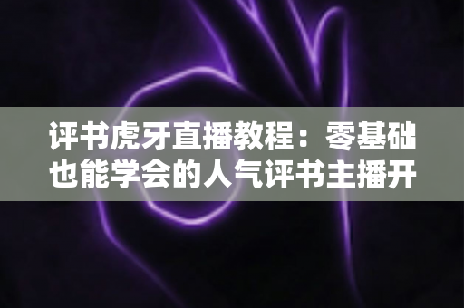评书虎牙直播教程：零基础也能学会的人气评书主播开播全攻略
