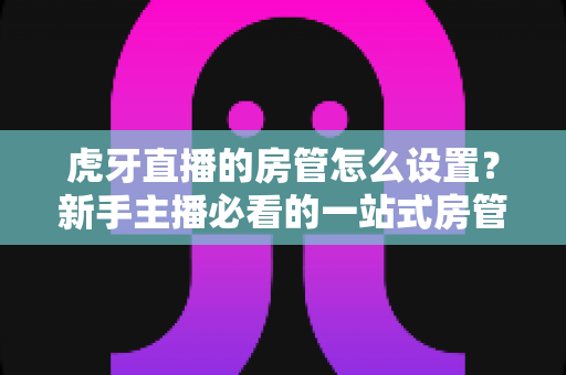 虎牙直播的房管怎么设置？新手主播必看的一站式房管设置与管理全攻略