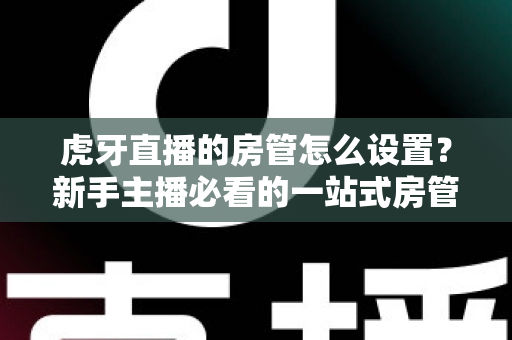 虎牙直播的房管怎么设置？新手主播必看的一站式房管设置与管理全攻略