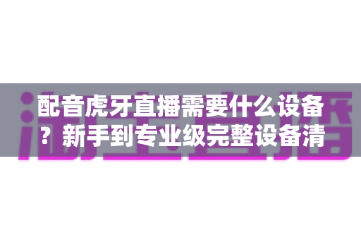 配音虎牙直播需要什么设备?新手到专业级完整设备清单与选购避坑指南 配音虎牙直播需要什么设备?新手到专业级完整设备清单与选购避坑指南