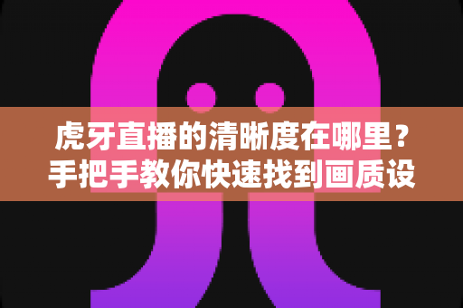 虎牙直播的清晰度在哪里?手把手教你快速找到画质设置入口 虎牙直播的清晰度在哪里?手把手教你快速找到画质设置入口