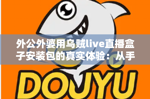 外公外婆用乌贼live直播盒子安装包的真实体验:从手忙脚乱到轻松上手,一份写给所有子女的暖心记录 外公外婆用乌贼live直播盒子安装包的真实体验:从手忙脚乱到轻松上手,一份写给所有子女的暖心记录