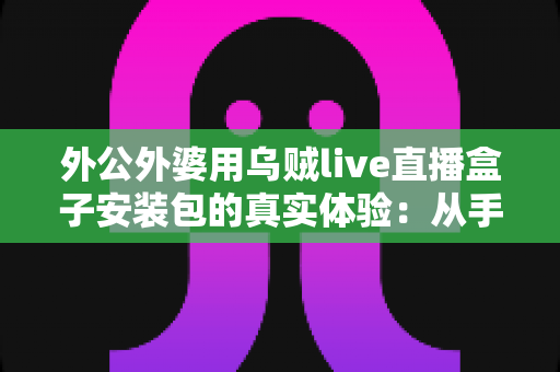 外公外婆用乌贼live直播盒子安装包的真实体验:从手忙脚乱到轻松上手,一份写给所有子女的暖心记录 外公外婆用乌贼live直播盒子安装包的真实体验:从手忙脚乱到轻松上手,一份写给所有子女的暖心记录