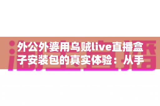 外公外婆用乌贼live直播盒子安装包的真实体验：从手忙脚乱到轻松上手，一份写给所有子女的暖心记录