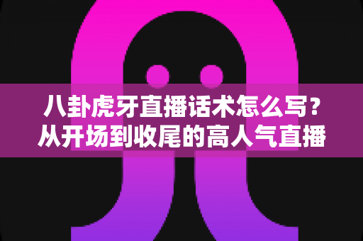 八卦虎牙直播话术怎么写?从开场到收尾的高人气直播话术全攻略 八卦虎牙直播话术怎么写?从开场到收尾的高人气直播话术全攻略