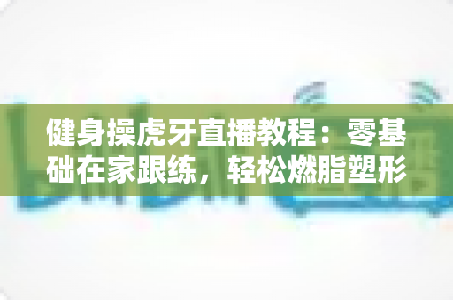 健身操虎牙直播教程：零基础在家跟练，轻松燃脂塑形全攻略