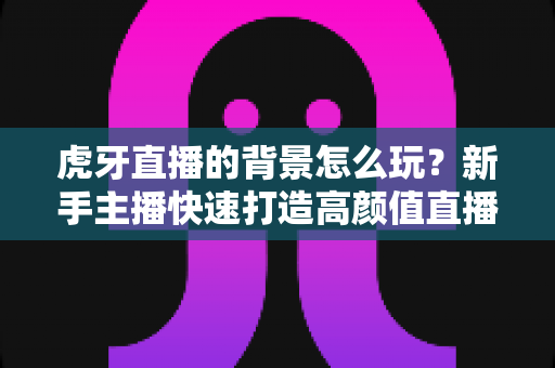 虎牙直播的背景怎么玩?新手主播快速打造高颜值直播间的实用指南 虎牙直播的背景怎么玩?新手主播快速打造高颜值直播间的实用指南