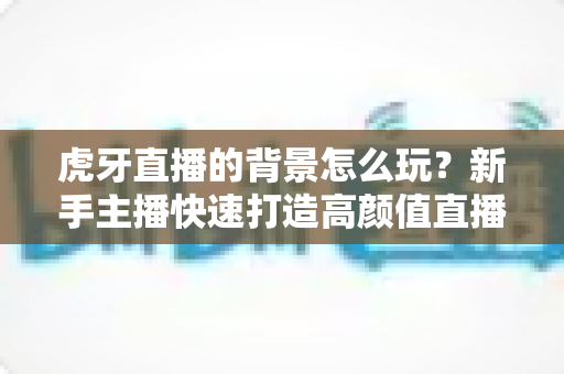 虎牙直播的背景怎么玩?新手主播快速打造高颜值直播间的实用指南 虎牙直播的背景怎么玩?新手主播快速打造高颜值直播间的实用指南