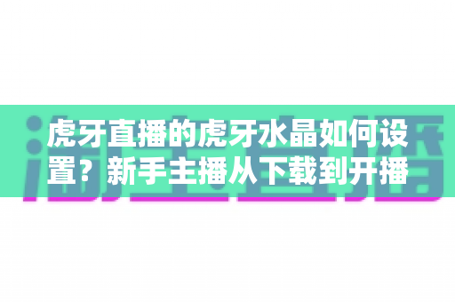 虎牙直播的虎牙水晶如何设置?新手主播从下载到开播的完整指南 虎牙直播的虎牙水晶如何设置?新手主播从下载到开播的完整指南