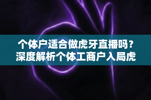 个体户适合做虎牙直播吗？深度解析个体工商户入局虎牙直播的机遇、条件与实操全攻略