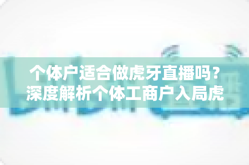 个体户适合做虎牙直播吗？深度解析个体工商户入局虎牙直播的机遇、条件与实操全攻略
