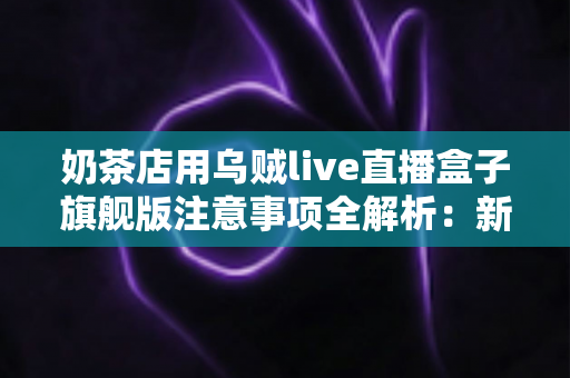 奶茶店用乌贼live直播盒子旗舰版注意事项全解析：新手店主必看的避坑指南与实战运营手册