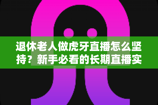 退休老人做虎牙直播怎么坚持？新手必看的长期直播实用攻略与心态指南