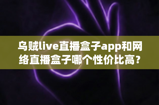 乌贼live直播盒子app和网络直播盒子哪个性价比高？2025最新深度对比与选购指南