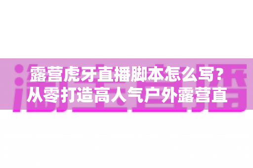 露营虎牙直播脚本怎么写？从零打造高人气户外露营直播的完整脚本指南