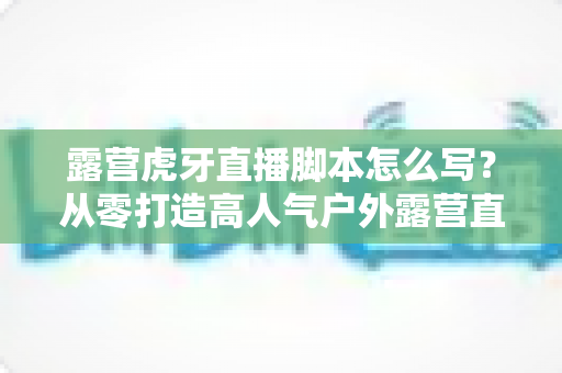 露营虎牙直播脚本怎么写？从零打造高人气户外露营直播的完整脚本指南