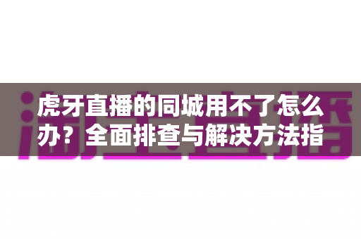 虎牙直播的同城用不了怎么办?全面排查与解决方法指南 虎牙直播的同城用不了怎么办?全面排查与解决方法指南