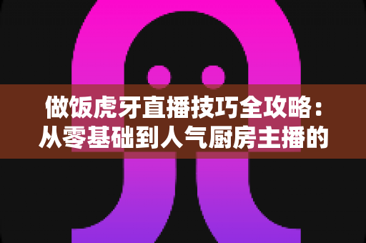 做饭虎牙直播技巧全攻略：从零基础到人气厨房主播的实战秘籍