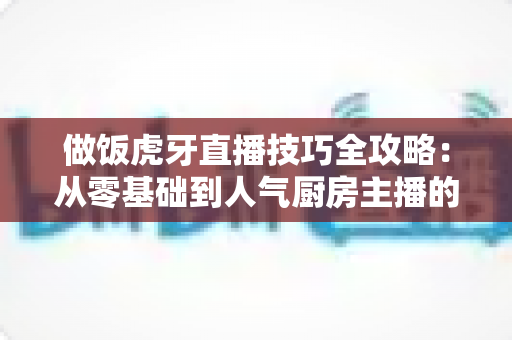 做饭虎牙直播技巧全攻略：从零基础到人气厨房主播的实战秘籍