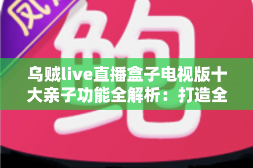 乌贼live直播盒子电视版十大亲子功能全解析:打造全家共享的智慧客厅娱乐中心 乌贼live直播盒子电视版十大亲子功能全解析:打造全家共享的智慧客厅娱乐中心