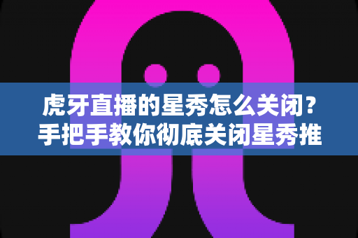 虎牙直播的星秀怎么关闭？手把手教你彻底关闭星秀推荐与弹窗的实用指南