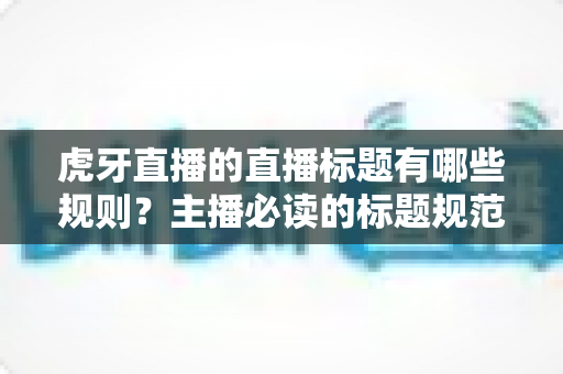 虎牙直播的直播标题有哪些规则？主播必读的标题规范与引流优化全攻略