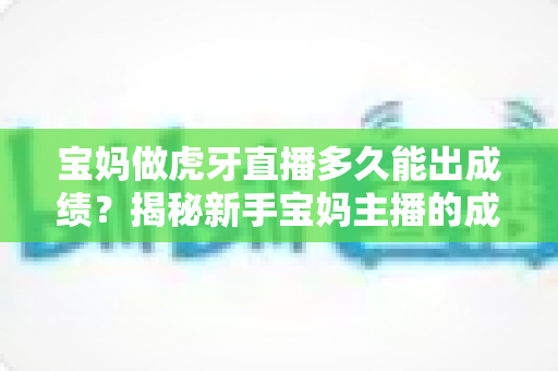 宝妈做虎牙直播多久能出成绩？揭秘新手宝妈主播的成长周期与快速变现全攻略