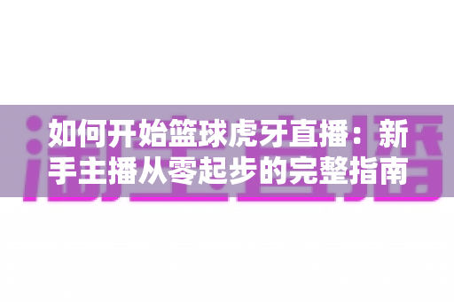 如何开始篮球虎牙直播:新手主播从零起步的完整指南与实战技巧 如何开始篮球虎牙直播:新手主播从零起步的完整指南与实战技巧