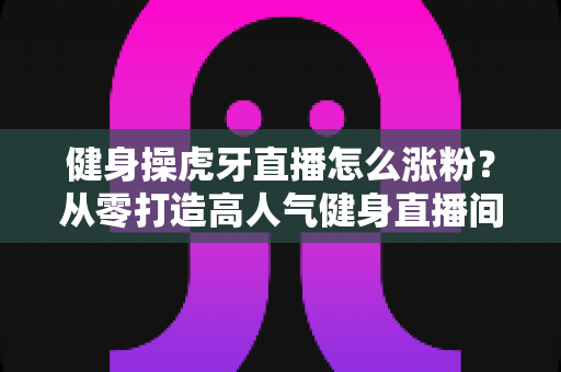 健身操虎牙直播怎么涨粉？从零打造高人气健身直播间的实战全攻略