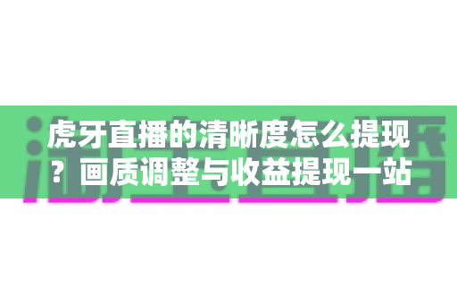 虎牙直播的清晰度怎么提现?画质调整与收益提现一站式全攻略 虎牙直播的清晰度怎么提现?画质调整与收益提现一站式全攻略