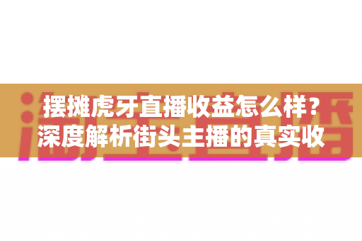 摆摊虎牙直播收益怎么样?深度解析街头主播的真实收入构成与赚钱技巧 摆摊虎牙直播收益怎么样?深度解析街头主播的真实收入构成与赚钱技巧