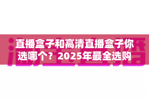 直播盒子和高清直播盒子你选哪个?2025年最全选购指南帮你一锤定音 直播盒子和高清直播盒子你选哪个?2025年最全选购指南帮你一锤定音