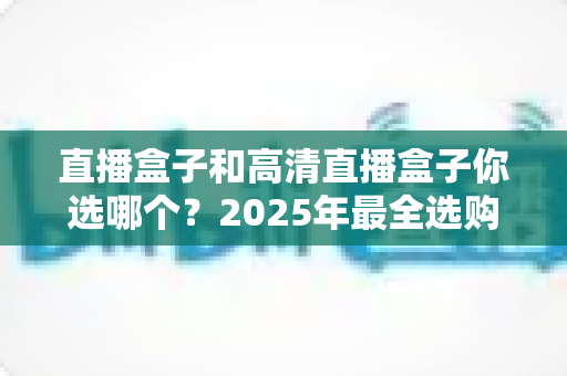 直播盒子和高清直播盒子你选哪个？2025年最全选购指南帮你一锤定音