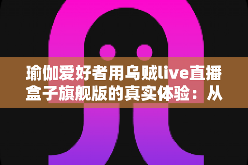 瑜伽爱好者用乌贼live直播盒子旗舰版的真实体验：从手忙脚乱到一键开播的蜕变之路