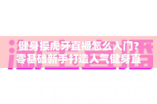健身操虎牙直播怎么入门？零基础新手打造人气健身直播间的完整实战指南