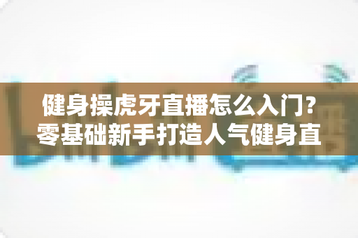 健身操虎牙直播怎么入门？零基础新手打造人气健身直播间的完整实战指南