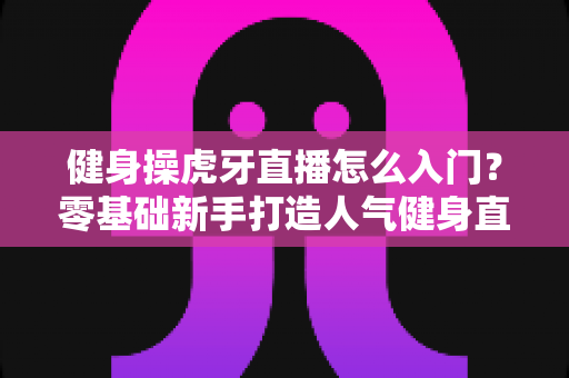 健身操虎牙直播怎么入门？零基础新手打造人气健身直播间的完整实战指南