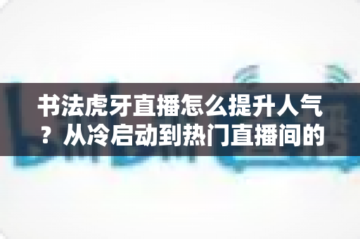 书法虎牙直播怎么提升人气?从冷启动到热门直播间的全流程实战运营指南 书法虎牙直播怎么提升人气?从冷启动到热门直播间的全流程实战运营指南