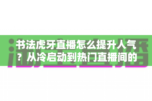 书法虎牙直播怎么提升人气?从冷启动到热门直播间的全流程实战运营指南 书法虎牙直播怎么提升人气?从冷启动到热门直播间的全流程实战运营指南