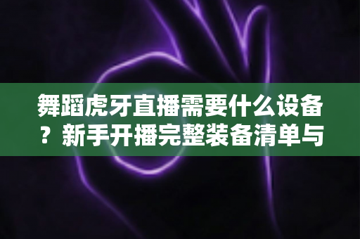 舞蹈虎牙直播需要什么设备?新手开播完整装备清单与避坑选购指南 舞蹈虎牙直播需要什么设备?新手开播完整装备清单与避坑选购指南