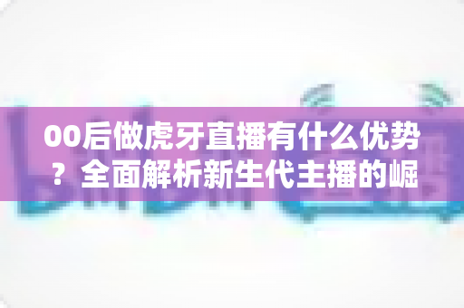 00后做虎牙直播有什么优势?全面解析新生代主播的崛起密码、成长路径与变现前景 00后做虎牙直播有什么优势?全面解析新生代主播的崛起密码、成长路径与变现前景